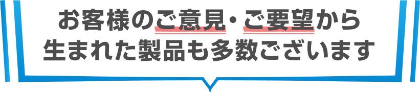 お客様のご意見・ご要望から生まれた製品も多数ございます