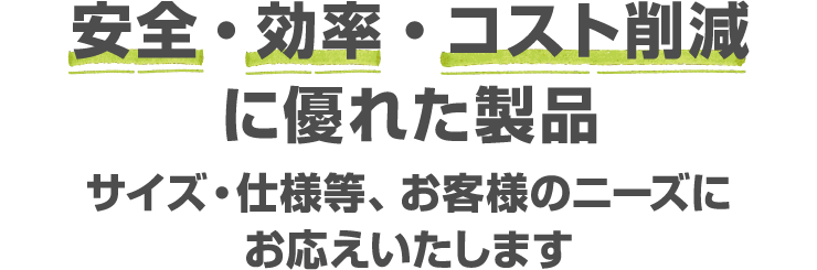 安全・効率・コスト削減に優れた製品 サイズ・仕様等、お客様のニーズにお応えいたします