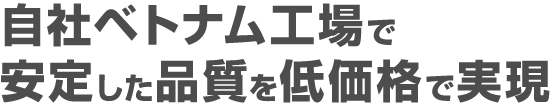 自社ベトナム工場で安定した品質を低価格で実現