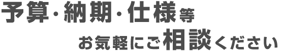 予算・納期・仕様等お気軽にご相談ください