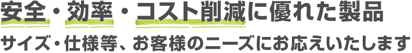 安全・効率・コスト削減に優れた製品 サイズ・仕様等、お客様のニーズにお応えいたします